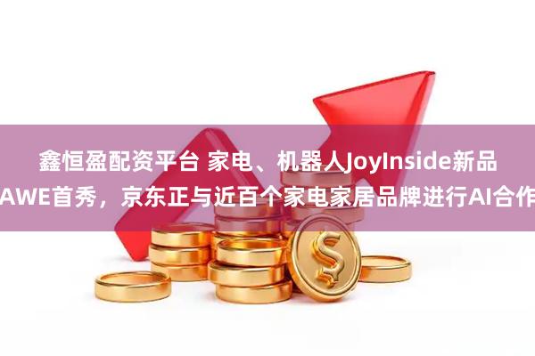 鑫恒盈配资平台 家电、机器人JoyInside新品AWE首秀，京东正与近百个家电家居品牌进行AI合作