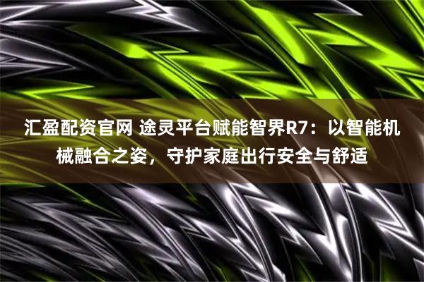 汇盈配资官网 途灵平台赋能智界R7：以智能机械融合之姿，守护家庭出行安全与舒适