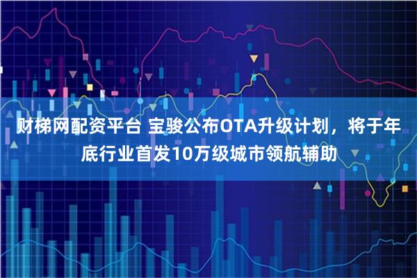 财梯网配资平台 宝骏公布OTA升级计划，将于年底行业首发10万级城市领航辅助