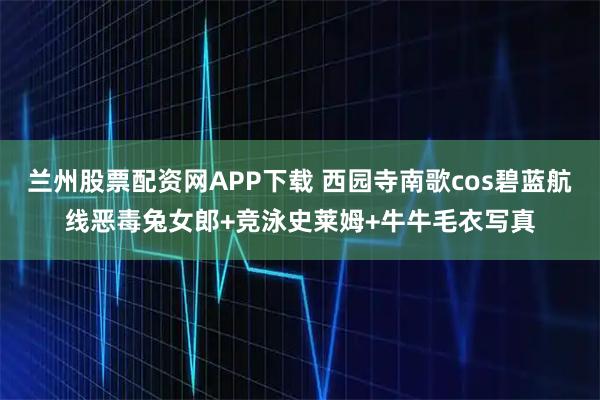 兰州股票配资网APP下载 西园寺南歌cos碧蓝航线恶毒兔女郎+竞泳史莱姆+牛牛毛衣写真