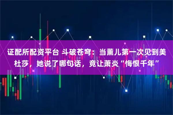 证配所配资平台 斗破苍穹：当薰儿第一次见到美杜莎，她说了哪句话，竟让萧炎“悔恨千年”