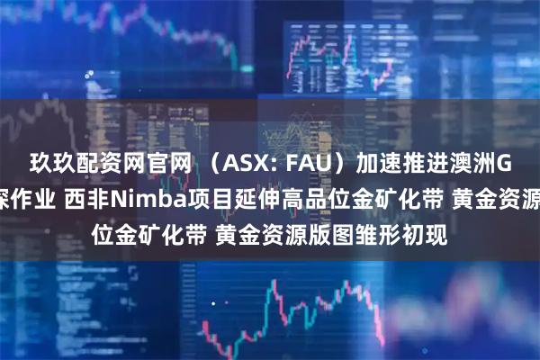 玖玖配资网官网 （ASX: FAU）加速推进澳洲Gimlet金矿钻探作业 西非Nimba项目延伸高品位金矿化带 黄金资源版图雏形初现