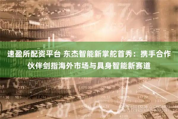 速盈所配资平台 东杰智能新掌舵首秀：携手合作伙伴剑指海外市场与具身智能新赛道