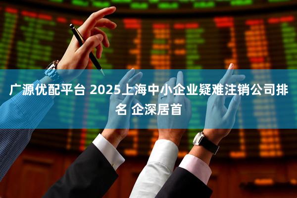 广源优配平台 2025上海中小企业疑难注销公司排名 企深居首