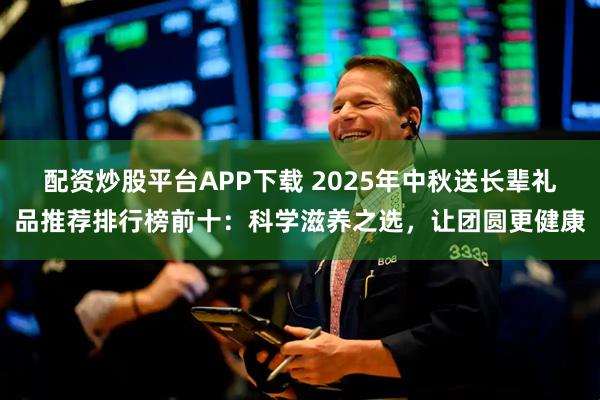 配资炒股平台APP下载 2025年中秋送长辈礼品推荐排行榜前十：科学滋养之选，让团圆更健康
