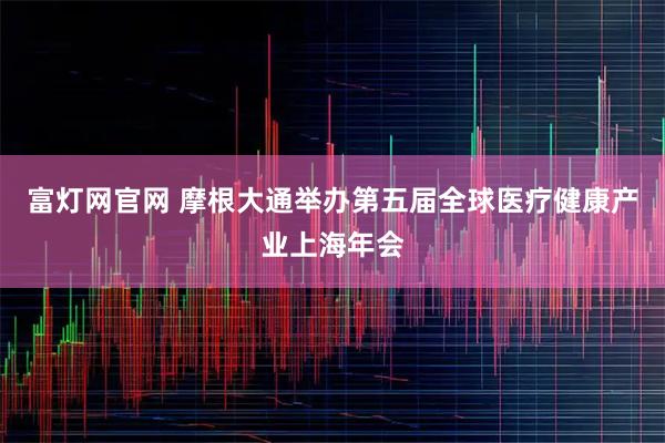 富灯网官网 摩根大通举办第五届全球医疗健康产业上海年会