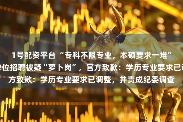 1号配资平台 “专科不限专业，本硕要求一堆”，河南新蔡县一事业单位招聘被疑“萝卜岗”，官方致歉：学历专业要求已调整，并责成纪委调查