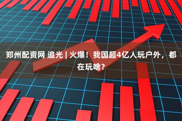 郑州配资网 追光 | 火爆！我国超4亿人玩户外，都在玩啥？