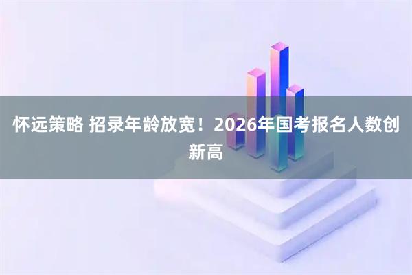 怀远策略 招录年龄放宽！2026年国考报名人数创新高