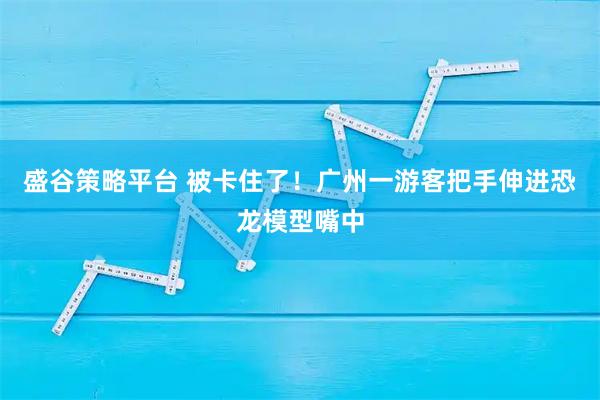 盛谷策略平台 被卡住了！广州一游客把手伸进恐龙模型嘴中