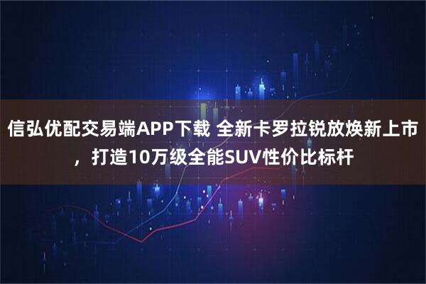 信弘优配交易端APP下载 全新卡罗拉锐放焕新上市，打造10万级全能SUV性价比标杆
