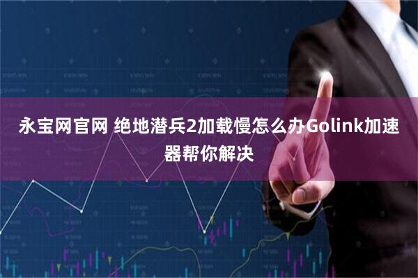 永宝网官网 绝地潜兵2加载慢怎么办Golink加速器帮你解决
