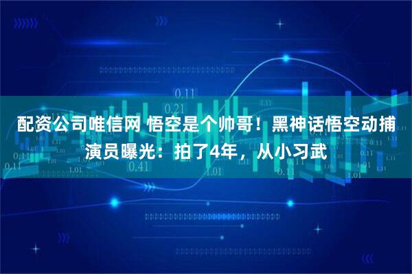 配资公司唯信网 悟空是个帅哥！黑神话悟空动捕演员曝光：拍了4年，从小习武