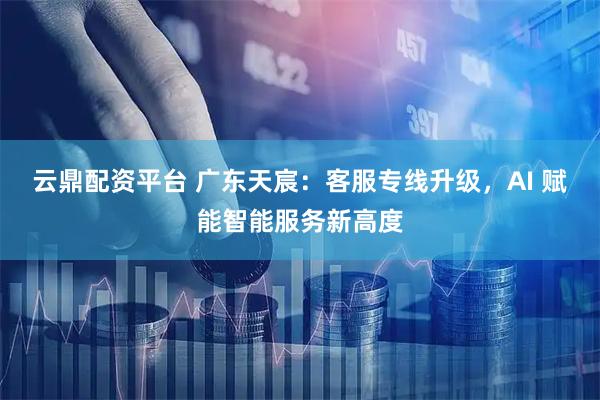 云鼎配资平台 广东天宸：客服专线升级，AI 赋能智能服务新高度