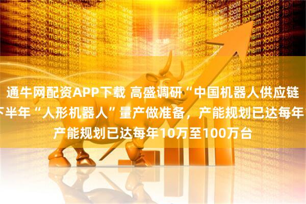 通牛网配资APP下载 高盛调研“中国机器人供应链”：为2026年下半年“人形机器人”量产做准备，产能规划已达每年10万至100万台