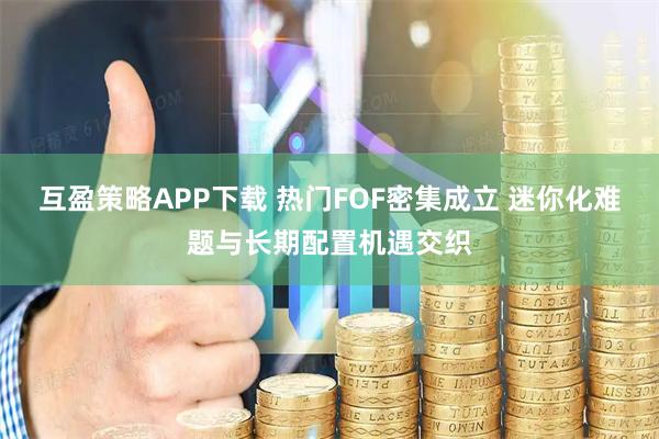 互盈策略APP下载 热门FOF密集成立 迷你化难题与长期配置机遇交织