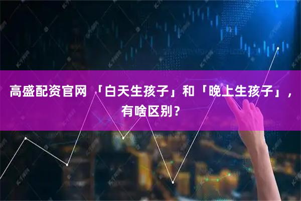 高盛配资官网 「白天生孩子」和「晚上生孩子」，有啥区别？
