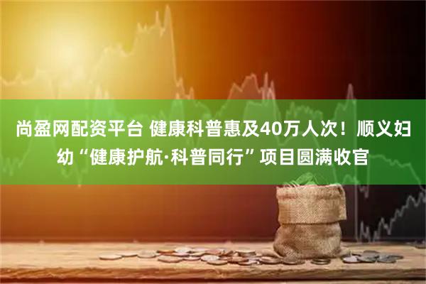 尚盈网配资平台 健康科普惠及40万人次！顺义妇幼“健康护航·科普同行”项目圆满收官