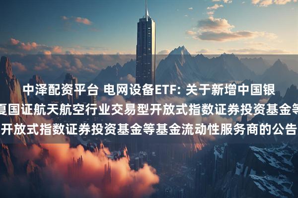 中泽配资平台 电网设备ETF: 关于新增中国银河证券股份有限公司为华夏国证航天航空行业交易型开放式指数证券投资基金等基金流动性服务商的公告