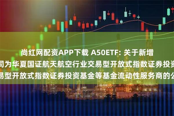 尚红网配资APP下载 A50ETF: 关于新增中国银河证券股份有限公司为华夏国证航天航空行业交易型开放式指数证券投资基金等基金流动性服务商的公告