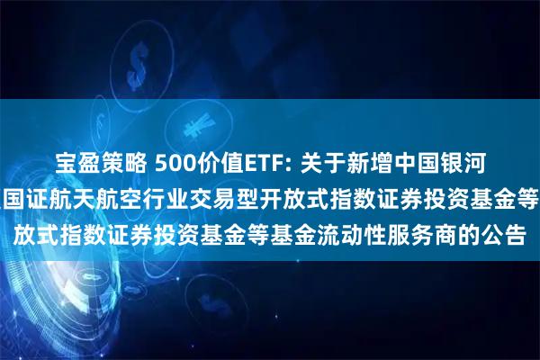 宝盈策略 500价值ETF: 关于新增中国银河证券股份有限公司为华夏国证航天航空行业交易型开放式指数证券投资基金等基金流动性服务商的公告