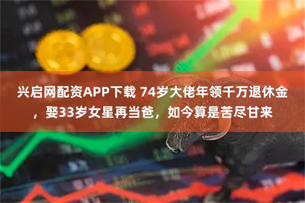 兴启网配资APP下载 74岁大佬年领千万退休金，娶33岁女星再当爸，如今算是苦尽甘来