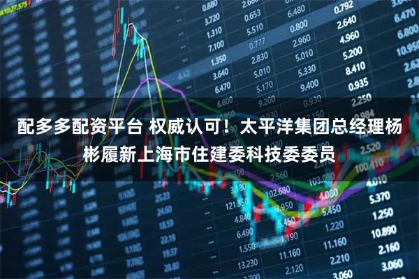 配多多配资平台 权威认可！太平洋集团总经理杨彬履新上海市住建委科技委委员