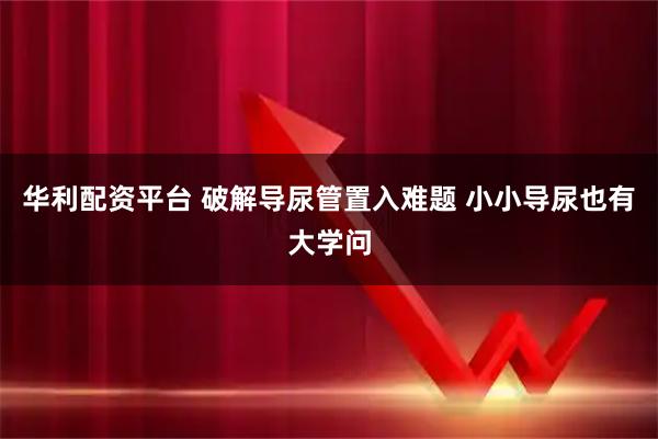 华利配资平台 破解导尿管置入难题 小小导尿也有大学问